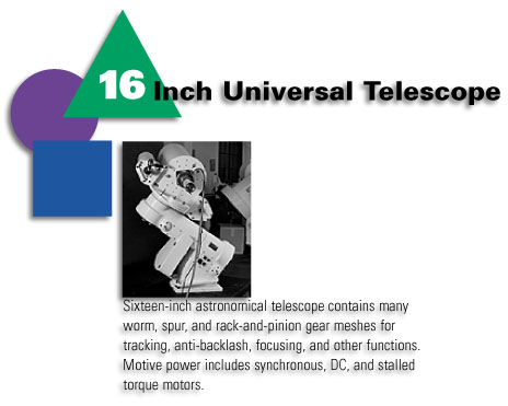 16 Inch Universal Telescope - Sixteen-inch astoromical telescope contains many worm, spur, and rack-and-pinion gear meshes for tracking, anti-backlash, focusing, and other functions. Motive power includes synchronous, DC, and stalled torque motors.