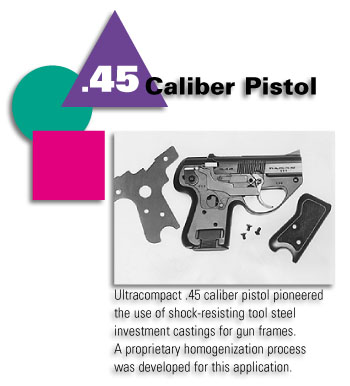 .45 Caliber Pistol - Ultracompact .45 caliber pistol pioneered the use of shock-resisting tool steel investment castings for gun frames. A proprietary homogenization process was developed for this application.